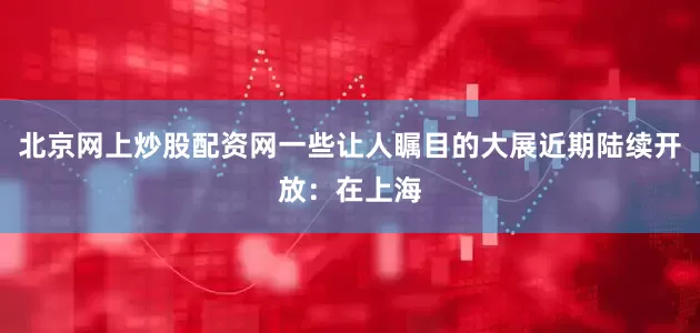 北京网上炒股配资网一些让人瞩目的大展近期陆续开放：在上海