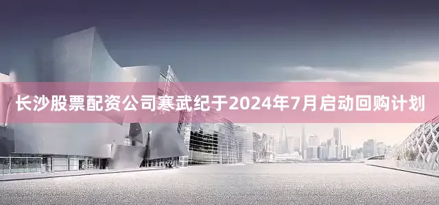 长沙股票配资公司寒武纪于2024年7月启动回购计划