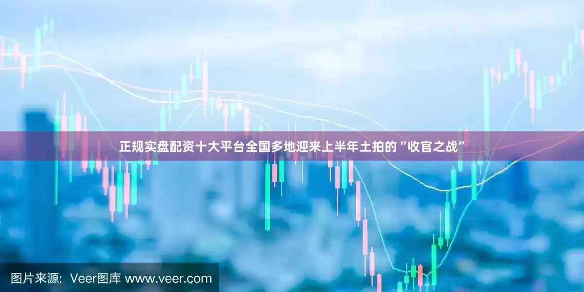 正规实盘配资十大平台全国多地迎来上半年土拍的“收官之战”