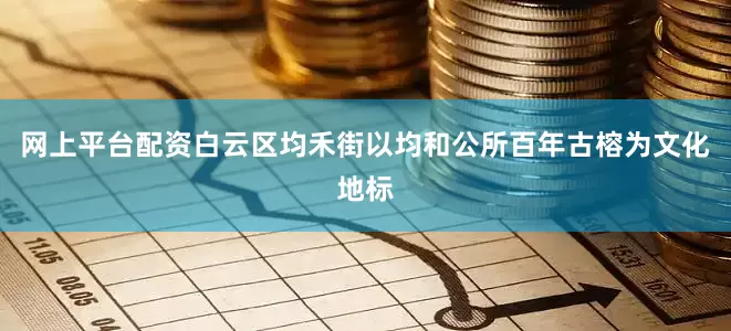 网上平台配资白云区均禾街以均和公所百年古榕为文化地标