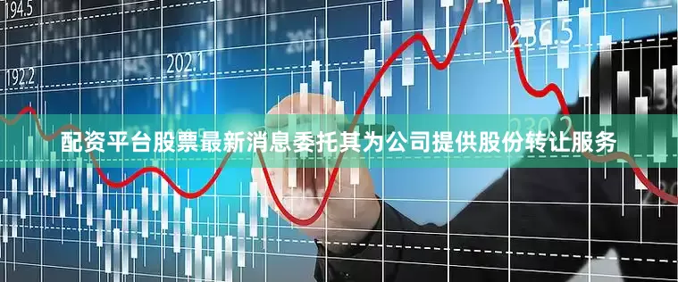 配资平台股票最新消息委托其为公司提供股份转让服务