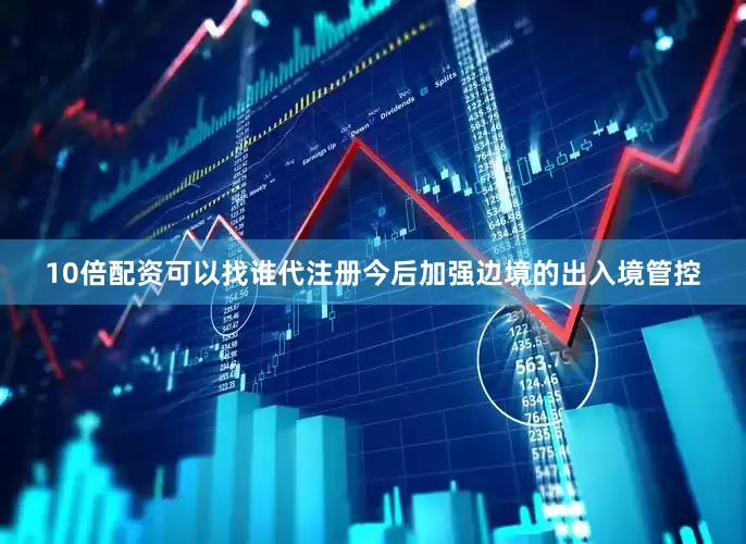 10倍配资可以找谁代注册今后加强边境的出入境管控
