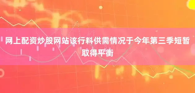 网上配资炒股网站该行料供需情况于今年第三季短暂取得平衡