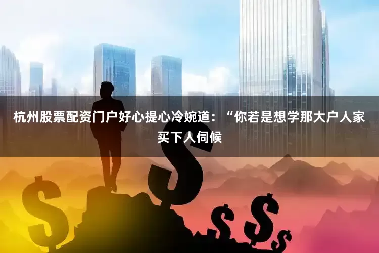 杭州股票配资门户好心提心冷婉道：“你若是想学那大户人家买下人伺候