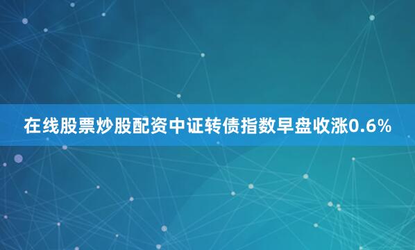 在线股票炒股配资中证转债指数早盘收涨0.6%