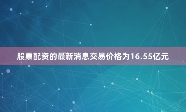 股票配资的最新消息交易价格为16.55亿元