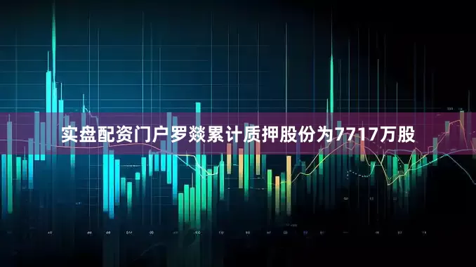 实盘配资门户罗燚累计质押股份为7717万股