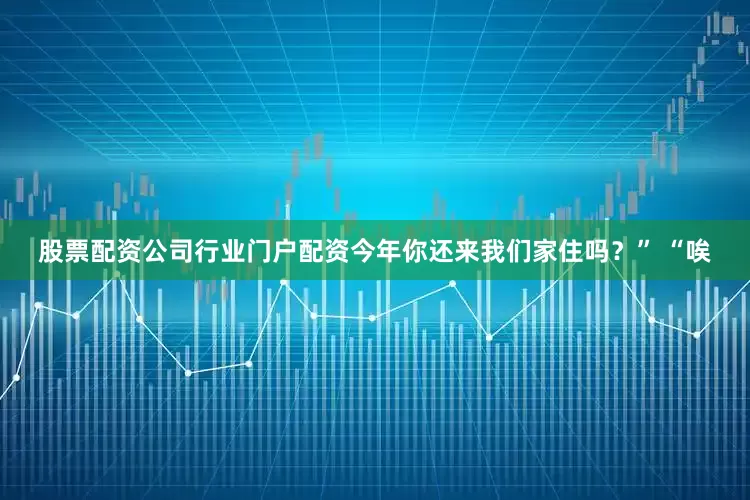 股票配资公司行业门户配资今年你还来我们家住吗？” “唉