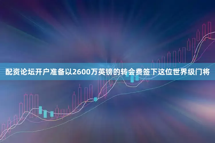 配资论坛开户准备以2600万英镑的转会费签下这位世界级门将